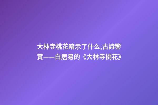 大林寺桃花暗示了什么,古詩鑒賞——白居易的《大林寺桃花》-第1張-觀點-玄機派
