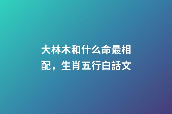 大林木和什么命最相配，生肖五行白話文-第1張-觀點-玄機派