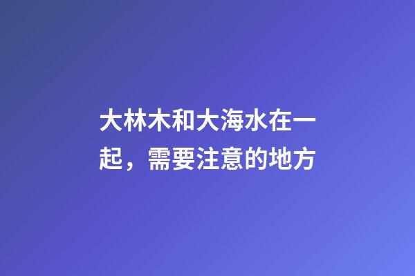 大林木和大海水在一起，需要注意的地方