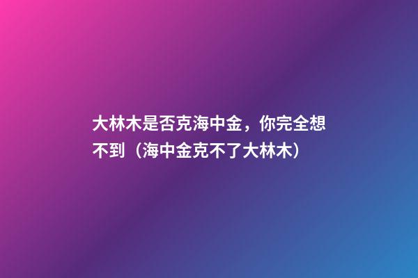 大林木是否克海中金，你完全想不到（海中金克不了大林木）