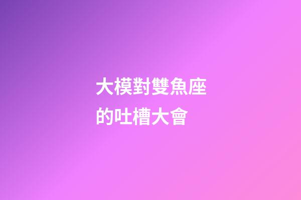 大模對雙魚座的吐槽大會-第1張-星座運勢-玄機派