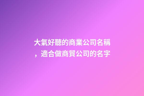 大氣好聽的商業公司名稱，適合做商貿公司的名字-第1張-公司起名-玄機派