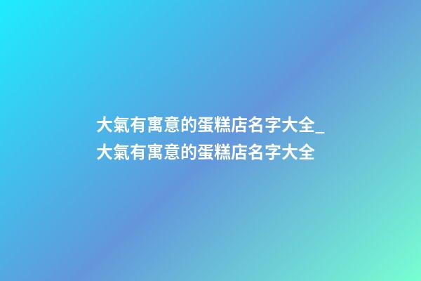 大氣有寓意的蛋糕店名字大全_大氣有寓意的蛋糕店名字大全-第1張-店鋪起名-玄機派