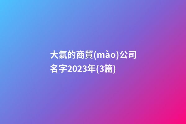 大氣的商貿(mào)公司名字2023年(3篇)-第1張-公司起名-玄機(jī)派
