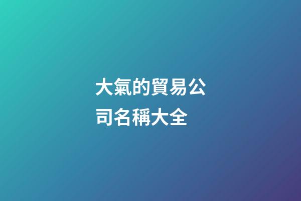 大氣的貿易公司名稱大全-第1張-公司起名-玄機派