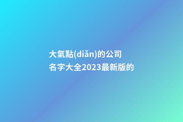 大氣點(diǎn)的公司名字大全2023最新版的-第1張-公司起名-玄機(jī)派
