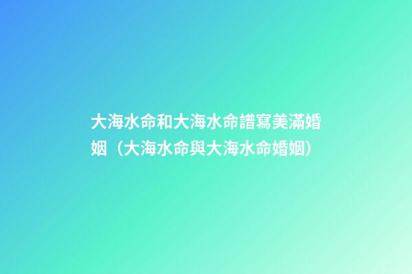 大海水命和大海水命譜寫美滿婚姻（大海水命與大海水命婚姻）