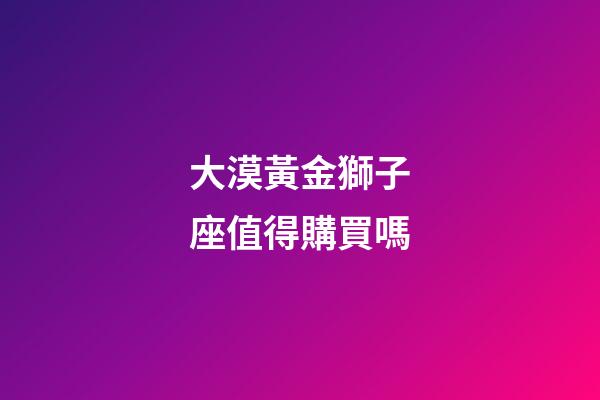 大漠黃金獅子座值得購買嗎-第1張-星座運勢-玄機派
