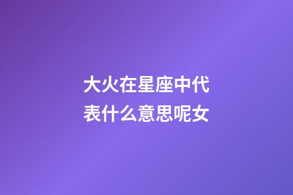 大火在星座中代表什么意思呢女-第1張-星座運(yùn)勢-玄機(jī)派