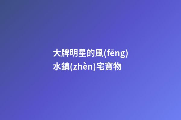 大牌明星的風(fēng)水鎮(zhèn)宅寶物