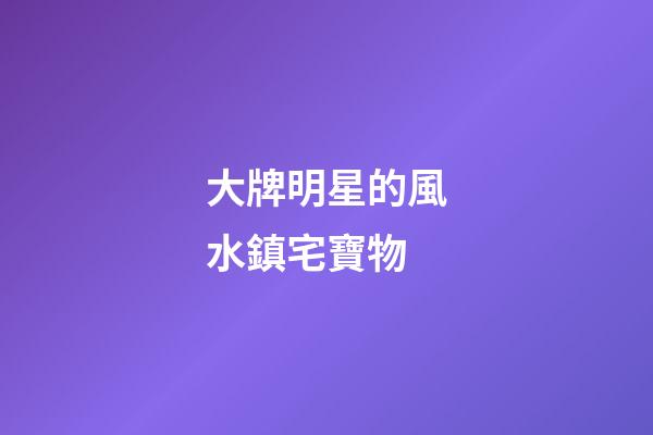 大牌明星的風水鎮宅寶物
