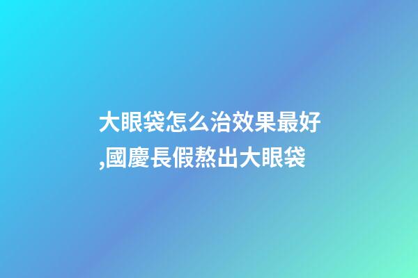 大眼袋怎么治效果最好,國慶長假熬出大眼袋-第1張-觀點-玄機派