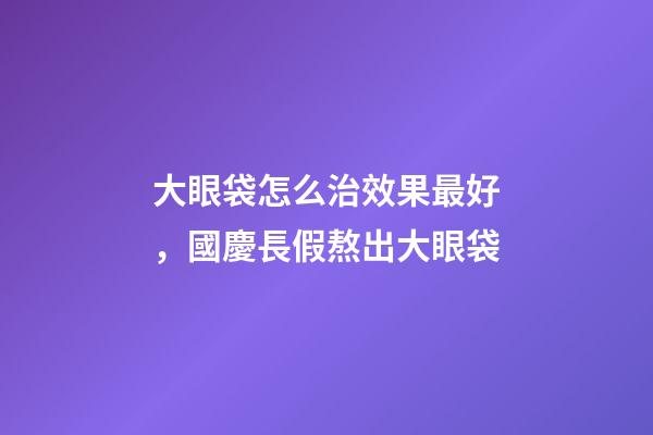 大眼袋怎么治效果最好，國慶長假熬出大眼袋-第1張-觀點-玄機派