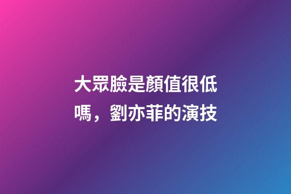 大眾臉是顏值很低嗎，劉亦菲的演技-第1張-觀點-玄機派