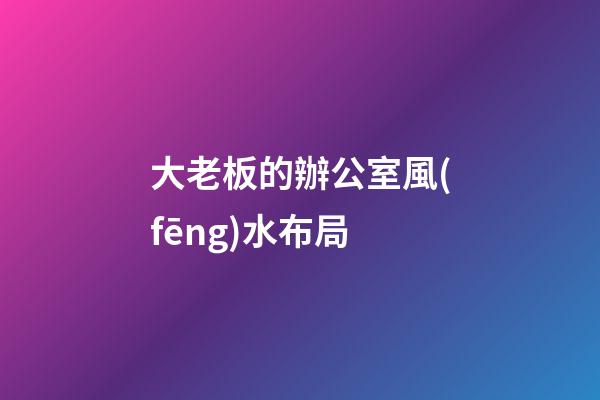 大老板的辦公室風(fēng)水布局