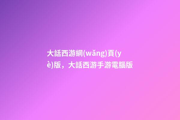 大話西游網(wǎng)頁(yè)版，大話西游手游電腦版-第1張-觀點(diǎn)-玄機(jī)派