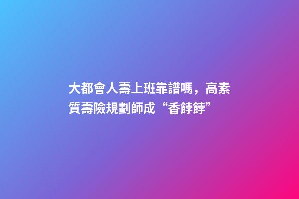 大都會人壽上班靠譜嗎，高素質壽險規劃師成“香餑餑”-第1張-觀點-玄機派