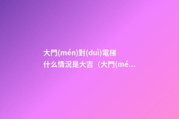 大門(mén)對(duì)電梯什么情況是大吉（大門(mén)對(duì)電梯側(cè)面什么情況是大吉）