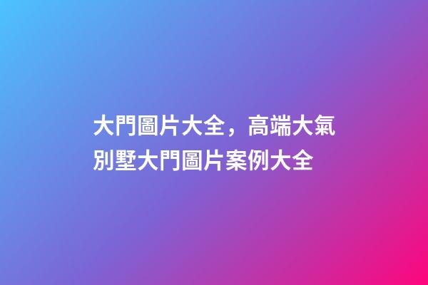大門圖片大全，高端大氣別墅大門圖片案例大全-第1張-觀點-玄機派
