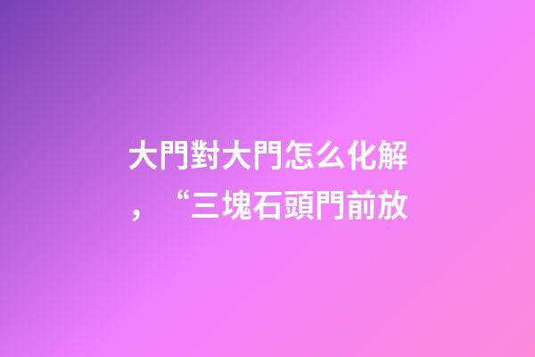 大門對大門怎么化解，“三塊石頭門前放-第1張-觀點-玄機派