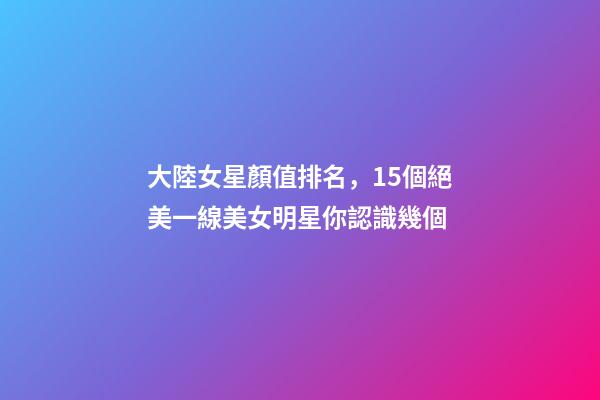大陸女星顏值排名，15個絕美一線美女明星你認識幾個