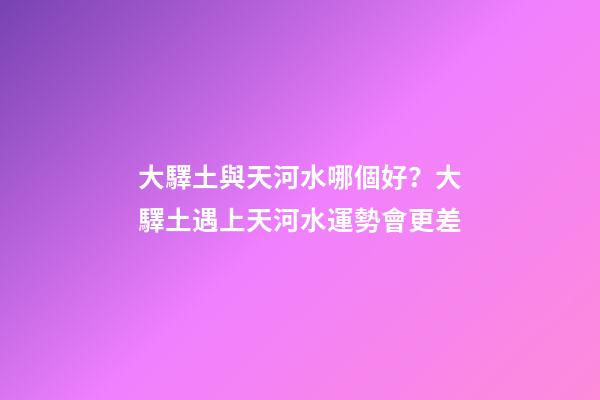 大驛土與天河水哪個好？大驛土遇上天河水運勢會更差