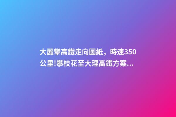 大麗攀高鐵走向圖紙，時速350公里!攀枝花至大理高鐵方案出爐-第1張-觀點-玄機派