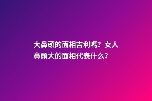 大鼻頭的面相吉利嗎？女人鼻頭大的面相代表什么？