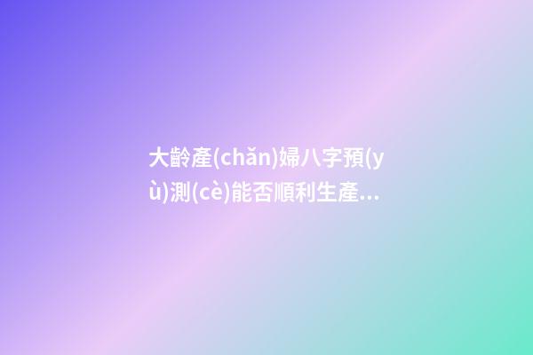 大齡產(chǎn)婦八字預(yù)測(cè)能否順利生產(chǎn)