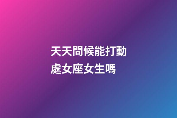 天天問候能打動處女座女生嗎-第1張-星座運勢-玄機派