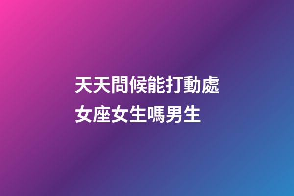 天天問候能打動處女座女生嗎男生-第1張-星座運勢-玄機派