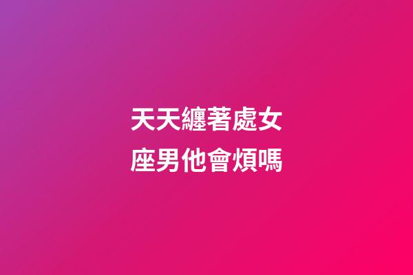 天天纏著處女座男他會煩嗎-第1張-星座運勢-玄機派