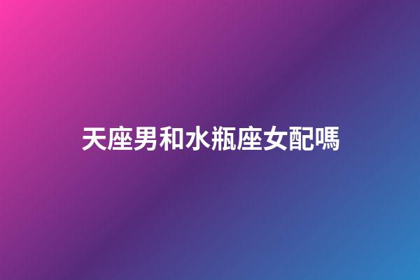 天座男和水瓶座女配嗎-第1張-星座運勢-玄機(jī)派