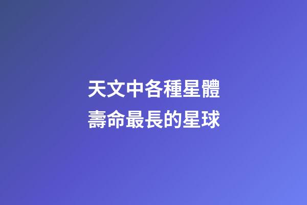 天文中各種星體壽命最長的星球-第1張-星座運勢-玄機派