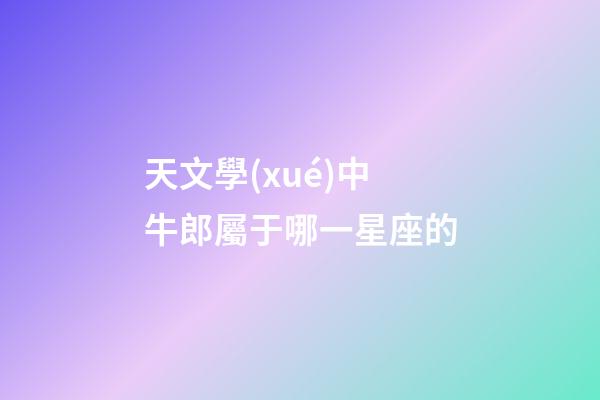 天文學(xué)中牛郎屬于哪一星座的-第1張-星座運(yùn)勢(shì)-玄機(jī)派