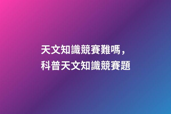 天文知識競賽難嗎，科普天文知識競賽題-第1張-觀點(diǎn)-玄機(jī)派