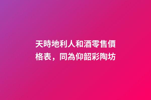 天時地利人和酒零售價格表，同為仰韶彩陶坊-第1張-觀點-玄機派