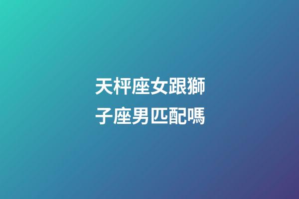 天枰座女跟獅子座男匹配嗎-第1張-星座運勢-玄機派