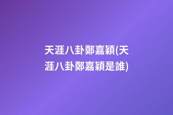 天涯八卦鄭嘉穎(天涯八卦鄭嘉穎是誰)