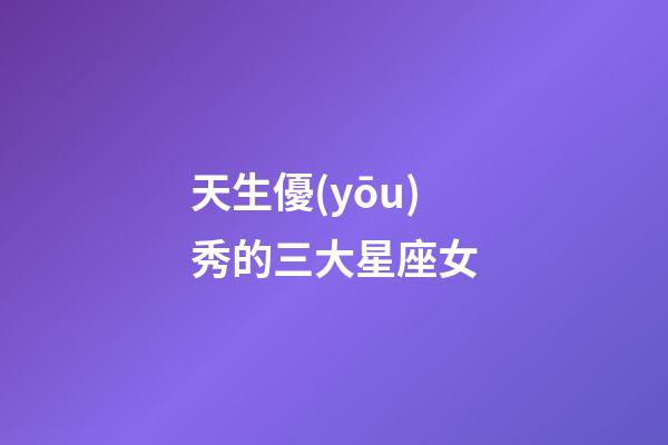 天生優(yōu)秀的三大星座女-第1張-星座運勢-玄機派