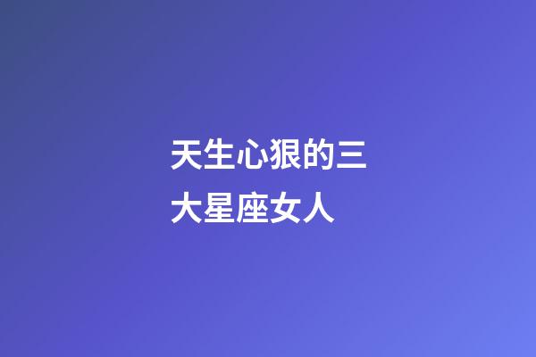 天生心狠的三大星座女人-第1張-星座運(yùn)勢(shì)-玄機(jī)派