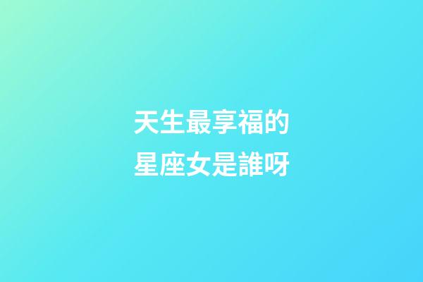 天生最享福的星座女是誰呀-第1張-星座運勢-玄機派