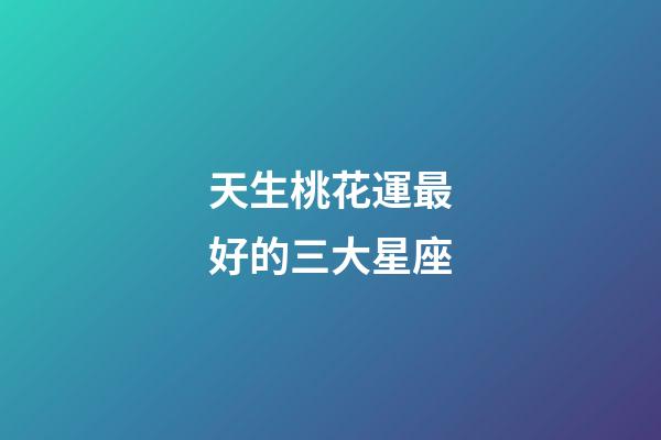 天生桃花運最好的三大星座-第1張-星座運勢-玄機派
