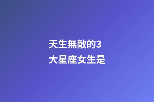 天生無敵的3大星座女生是-第1張-星座運勢-玄機派