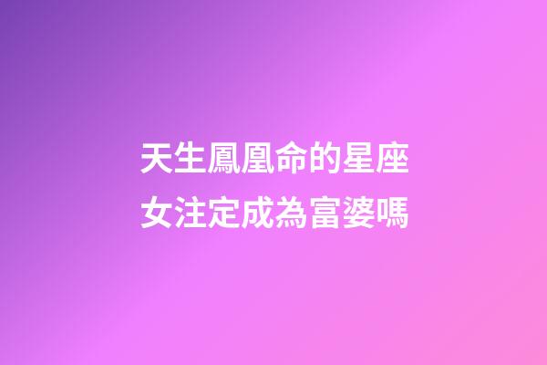 天生鳳凰命的星座女注定成為富婆嗎-第1張-星座運勢-玄機派