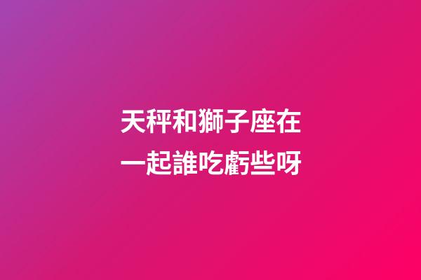 天秤和獅子座在一起誰吃虧些呀-第1張-星座運勢-玄機派