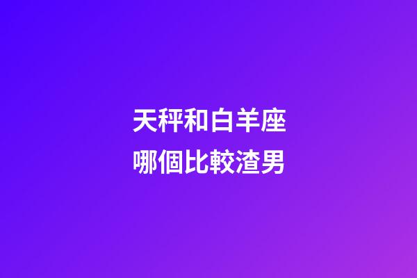 天秤和白羊座哪個比較渣男-第1張-星座運勢-玄機派