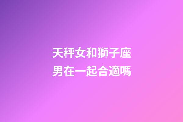 天秤女和獅子座男在一起合適嗎-第1張-星座運勢-玄機派