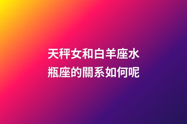 天秤女和白羊座水瓶座的關系如何呢-第1張-星座運勢-玄機派