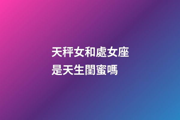 天秤女和處女座是天生閨蜜嗎-第1張-星座運勢-玄機派